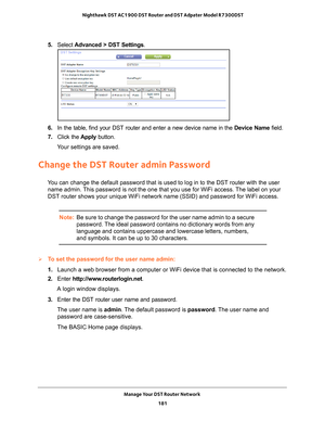 Page 181Manage Your DST Router Network 181
 Nighthawk DST AC1900 DST Router and DST Adpater Model R7300DST
5. 
Select  Advanced > DST Settings.
6. In the table, find your DST router and enter a new device name in the  Device Name field.
7.  Click the  Apply button.
Your settings are saved.
Change the DST Router admin Password
You can change the default password that is used to log in to the DST rou\
ter with the user  name admin. This password is not the one that you use for WiFi access. The label on your 
DST...