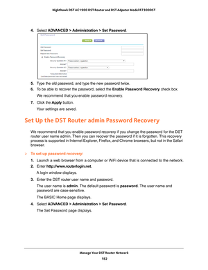 Page 182Manage Your DST Router Network 182
Nighthawk DST AC1900 DST Router and DST Adpater Model R7300DST 
4. 
Select  ADVANCED > Administration > Set Password .
5. Type the old password, and type the new password twice.
6.  T
o be able to recover the password, select the  Enable Password Recovery check box.
We recommend that you enable password recovery.
7.  Click the  Apply button.
Your settings are saved.
Set Up the DST Router admin Password Recovery
We recommend that you enable password recovery if you...