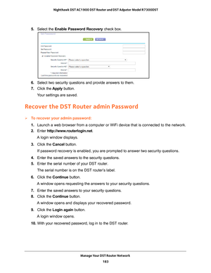 Page 183Manage Your DST Router Network 183
 Nighthawk DST AC1900 DST Router and DST Adpater Model R7300DST
5. 
Select the Enable Password Recovery  check box.
6. Select two security questions and provide answers to them.
7.  Click the  Apply button.
Your settings are saved.
Recover the DST Router admin Password
To recover your admin password:
1.  Launch a web browser from a computer or WiFi device that is connected to\
 the network.
2.  Enter  http://www
 .routerlogin.net.
A login window displays.
3.  Click the...