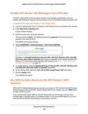 Page 184Manage Your DST Router Network 184
Nighthawk DST AC1900 DST Router and DST Adpater Model R7300DST 
Disable DST Router LED Blinking or Turn Off LEDs
The DST router LEDs on the top panel indicate router activities and beha\
vior. You can 
disable LED blinking for network communications, or turn off all LEDs except the Power LED.
To disable DST router LED blinking or turn off the LEDs:
1.  Launch a web browser from a computer or WiFi device that is connected to\
 the network.
2.  Enter  http://www...