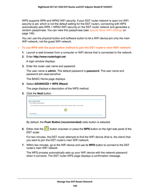 Page 185Manage Your DST Router Network 185
 Nighthawk DST AC1900 DST Router and DST Adpater Model R7300DST
WPS supports WPA and WPA2 WiFi security. If your DST router network is open (no WiFi 
security is set, which is not the default setting for the DST router), \
connecting with WPS 
automatically sets WPA + WPA2 WiFi security on the DST router network and generates a 
random passphrase. You can view this passphrase (see 
Specify Basic WiFi Settings on 
page   146).
You can use the physical button and software...