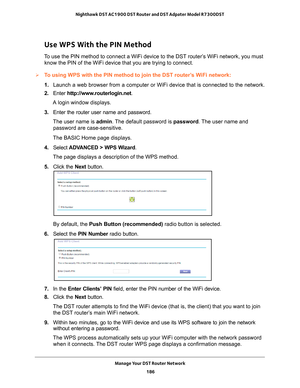 Page 186Manage Your DST Router Network 186
Nighthawk DST AC1900 DST Router and DST Adpater Model R7300DST 
Use WPS With the PIN Method
To use the PIN method to connect a WiFi device to the DST router’s WiFi network, you must 
know the PIN of the WiFi device that you are trying to connect.
To using WPS with the PIN method to join the DST router’s WiFi network:
1.  Launch a web browser from a computer or WiFi device that is connected to\
 the network.
2.  Enter  http://www
 .routerlogin.net.
A login window...