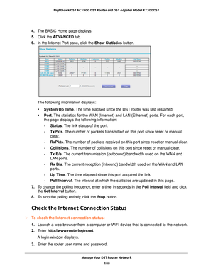 Page 188Manage Your DST Router Network 188
Nighthawk DST AC1900 DST Router and DST Adpater Model R7300DST 
4. 
The BASIC Home page displays
5.  Click the  ADV
 ANCED tab. 
6.  In the Internet Port pane, click the Show Statistics button.
The following information displays:
• System Up Time. 
 The time elapsed since the DST router was last restarted.
• Port. 
The statistics for the WAN (Internet) and LAN (Ethernet) ports. For each port,  the page displays the following information:
- Status. 
 The link status of...