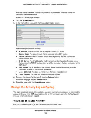 Page 189Manage Your DST Router Network 189
 Nighthawk DST AC1900 DST Router and DST Adpater Model R7300DST
The user name is 
admin. The default password is password. The user name and 
password are case-sensitive.
The BASIC Home page displays.
4.  Click the  ADV
 ANCED tab. 
5.  In the Internet Port pane, click the Connection Status button. 
The following information displays:
• IP Address. 
 The IP address that is assigned to the DST router.
• Subnet Mask. 
 The subnet mask that is assigned to the DST router.
•...