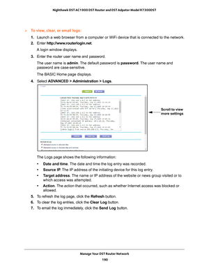 Page 190Manage Your DST Router Network 190
Nighthawk DST AC1900 DST Router and DST Adpater Model R7300DST 
To view, clear, or email logs:
1. 
Launch a web browser from a computer or WiFi device that is connected to\
 the network.
2.  Enter  http://www
 .routerlogin.net.
A login window displays.
3.  Enter the router user name and password.
The user name is  admin. 
 The default password is password . The user name and 
password are case-sensitive.
The BASIC Home page displays.
4.  Select  ADV
 ANCED >...