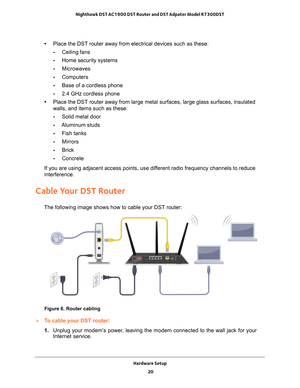 Page 20Hardware Setup 20
Nighthawk DST AC1900 DST Router and DST Adpater Model R7300DST 
•
Place the DST router away from electrical devices such as these:
- Ceiling fans
- Home security systems
- Microwaves
- Computers
- Base of a cordless phone
- 2.4 GHz cordless phone
• Place the DST router away from large metal surfaces, large glass surface\
s, insulated 
walls, and items such as these:
- Solid metal door
- Aluminum studs
- Fish tanks
- Mirrors
- Brick
- Concrete
If you are using adjacent access points, use...