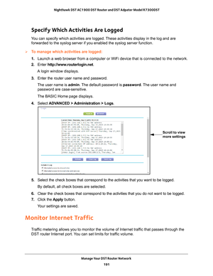 Page 191Manage Your DST Router Network 191
 Nighthawk DST AC1900 DST Router and DST Adpater Model R7300DST
Specify Which Activities Are Logged
You can specify which activities are logged. These activities display in the log and are 
forwarded to the syslog server if you enabled the syslog server function\
.
To manage which activities are logged:
1.  Launch a web browser from a computer or WiFi device that is connected to\
 the network.
2.  Enter  http://www
 .routerlogin.net.
A login window displays.
3.  Enter...