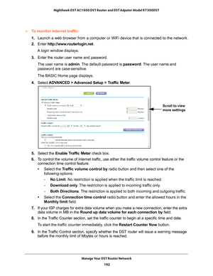 Page 192Manage Your DST Router Network 192
Nighthawk DST AC1900 DST Router and DST Adpater Model R7300DST 
To monitor Internet traffic:
1. 
Launch a web browser from a computer or WiFi device that is connected to\
 the network.
2.  Enter  http://www
 .routerlogin.net.
A login window displays.
3.  Enter the router user name and password.
The user name is  admin. 
 The default password is password . The user name and 
password are case-sensitive.
The BASIC Home page displays.
4.  Select  ADV
 ANCED > Advanced...