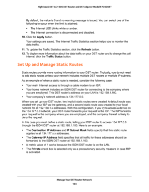 Page 193Manage Your DST Router Network 
193  Nighthawk DST AC1900 DST Router and DST Adpater Model R7300DST
By default, the value is 0 and no warning message is issued. You can select one of the 
following to occur when the limit is attained:
•The Internet LED blinks white or amber. 
•The Internet connection is disconnected and disabled.
10. Click the Apply button.
Your settings are saved. The Internet Traffic Statistics section helps you to monitor the 
data traffic.
11. To update the Traffic Statistics...