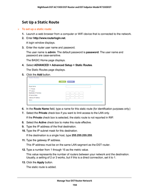 Page 194Manage Your DST Router Network 194
Nighthawk DST AC1900 DST Router and DST Adpater Model R7300DST 
Set Up a Static Route
To set up a static route:
1. 
Launch a web browser from a computer or WiFi device that is connected to\
 the network.
2.  Enter  http://www
 .routerlogin.net.
A login window displays.
3.  Enter the router user name and password.
The user name is  admin. 
 The default password is password . The user name and 
password are case-sensitive.
The BASIC Home page displays.
4.  Select  ADV...