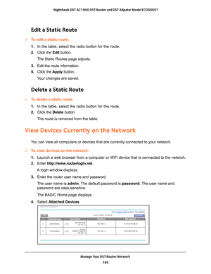 Page 195Manage Your DST Router Network 195
 Nighthawk DST AC1900 DST Router and DST Adpater Model R7300DST
Edit a Static Route
To edit a static route:
1. 
In the table, select the radio button for the route.
2.  Click the  Edit button.
The Static Routes page adjusts.
3.  Edit the route information.
4.  Click the  Apply button.
Your changes are saved.
Delete a Static Route
To delete a static route:
1.  In the table, select the radio button for the route.
2.  Click the  Delete button.
The route is removed from...