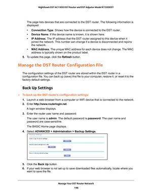 Page 196Manage Your DST Router Network 196
Nighthawk DST AC1900 DST Router and DST Adpater Model R7300DST 
The page lists devices that are connected to the DST router. The following information is 
displayed:
• Connection Type. Shows how the device is connected to the DST router.
• Device Name. If the device name is known, it is shown here. 
• IP Address. 
 The IP address that the DST router assigned to this device when it 
joined the network. This number can change if a device is disconnected and rejoins 
the...