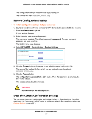 Page 197Manage Your DST Router Network 197
 Nighthawk DST AC1900 DST Router and DST Adpater Model R7300DST
The configuration settings file downloads to your computer.
The name of the file is NETGEAR_R7300.cfg.
Restore Configuration Settings
To restore configuration settings that you backed up:
1. 
Launch a web browser from a computer or WiFi device that is connected to\
 the network.
2.  Enter  http://www
 .routerlogin.net.
A login window displays.
3.  Enter the router user name and password.
The user name is...