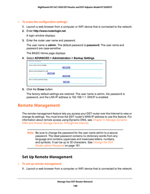 Page 198Manage Your DST Router Network 198
Nighthawk DST AC1900 DST Router and DST Adpater Model R7300DST 
To erase the configuration settings:
1. 
Launch a web browser from a computer or WiFi device that is connected to\
 the network.
2.  Enter  http://www
 .routerlogin.net.
A login window displays.
3.  Enter the router user name and password.
The user name is  admin. 
 The default password is password . The user name and 
password are case-sensitive.
The BASIC Home page displays.
4.  Select  ADV
 ANCED >...