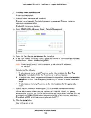 Page 199Manage Your DST Router Network 199
 Nighthawk DST AC1900 DST Router and DST Adpater Model R7300DST
2. 
Enter  http://www.routerlogin.net .
A login window displays.
3.  Enter the router user name and password.
The user name is  admin. 
 The default password is password. The user name and 
password are case-sensitive.
The BASIC Home page displays.
4.  Select  ADV
 ANCED > Advanced Setup > Remote Management . 
5. Select the Turn Remote Management On  check box.
6.  In the 
Allow Remote Access By section,...