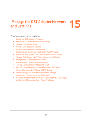 Page 201201
15
15.   Manage the DST Adapter Network 
and Settings
This chapter covers the following topics: 
•Update the DST Adapter’s Firmware 
•Return the DST Adapter to Its Factory Settings 
•View the DST Adapter Status 
•View the DST Adapter ‘s Statistics 
•Back Up the DST Adapter Configuration 
•Restore Saved Configuration Settings for the DST Adapter 
•Update the DST Adapter’s WiFi Settings From the DST Router 
•View the DST Adapter’s WiFi Settings From the DST Router 
•Change the DST Adapter’s Device Name...