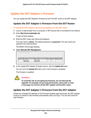 Page 202Manage the DST Adapter Network and Settings 202
Nighthawk DST AC1900 DST Router and DST Adpater Model R7300DST 
Update the DST Adapter’s Firmware
You can update the DST adapter’s firmware by from the DST router or the DST adapter.
Update the DST Adapter’s Firmware From the DST Router
To update the DST adapter’s firmware by logging in to the DST router:
1. 
Launch a web browser from a computer or WiFi device that is connected to\
 the network.
2.  Enter  http://www
 .routerlogin.net.
A login window...