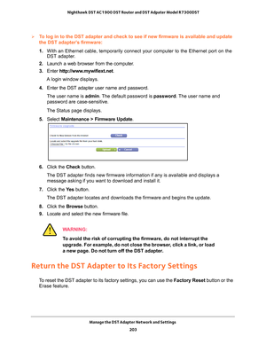 Page 203Manage the DST Adapter Network and Settings 203
 Nighthawk DST AC1900 DST Router and DST Adpater Model R7300DST
To log in to the DST adapter and check to see if new firmware is availabl\
e and update 
the DST adapter’s firmware:
1. 
With an Ethernet cable, temporarily connect your computer to the Etherne\
t port on the 
DST adapter

.
2.  Launch a web browser from the computer
 .
3.  Enter  http://www
 .mywifiext.net.
A login window displays.
4.  Enter the DST adapter user name and password.
The user...