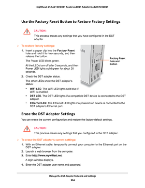 Page 204Manage the DST Adapter Network and Settings 204
Nighthawk DST AC1900 DST Router and DST Adpater Model R7300DST 
Use the Factory Reset Button to Restore Factory Settings
CAUTION:
This process erases any settings that you have configured in the DST 
adapter.
To restore factory settings:
Factory Reset 
hole and 
button
1.  Insert a paper clip into the  Factory Reset 
hole and hold it for two seconds, and then 
release the button.
The Power LED blinks green.
All the LEDs turn off after 3 seconds, and then...