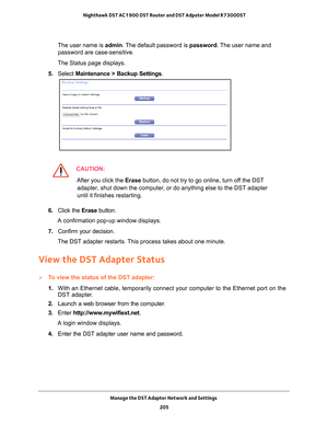 Page 205Manage the DST Adapter Network and Settings 205
 Nighthawk DST AC1900 DST Router and DST Adpater Model R7300DST
The user name is 
admin. The default password is password. The user name and 
password are case-sensitive.
The Status page displays.
5.  Select  Maintenance > Backup Settings .
CAUTION:
After you click the Erase button, do not try to go online, turn off the DST 
adapter, shut down the computer, or do anything else to the DST adapter 
until it finishes restarting.
6.  Click the  Erase button.
A...