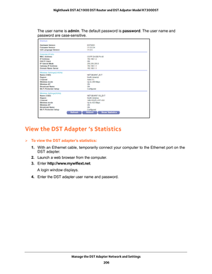 Page 206Manage the DST Adapter Network and Settings 206
Nighthawk DST AC1900 DST Router and DST Adpater Model R7300DST 
The user name is 
admin. The default password is password . The user name and 
password are case-sensitive.
View the DST Adapter ‘s Statistics
To view the DST adapter’s statistics:
1.  With an Ethernet cable, temporarily connect your computer to the Etherne\
t port on the 
DST adapter

.
2.  Launch a web browser from the computer
 .
3.  Enter  http://www
 .mywifiext.net.
A login window...