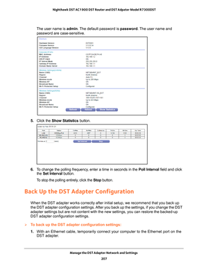 Page 207Manage the DST Adapter Network and Settings 207
 Nighthawk DST AC1900 DST Router and DST Adpater Model R7300DST
The user name is 
admin. The default password is password. The user name and 
password are case-sensitive.
5.  Click the  Show Statistics button.
6. To change the polling frequency, enter a time in seconds in the  Poll Interval field and click 
the  Set Interval button.
To stop the polling entirely, click the  Stop button.
Back Up the DST Adapter Configuration
When the DST adapter works...