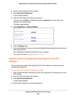 Page 208Manage the DST Adapter Network and Settings 208
Nighthawk DST AC1900 DST Router and DST Adpater Model R7300DST 
2. 
Launch a web browser from the computer.
3.  Enter  http://www
 .mywifiext.net.
A login window displays.
4.  Enter the DST adapter user name and password.
The user name is  admin. 
 The default password is password . The user name and 
password are case-sensitive.
The Status page displays.
5.  Select  Maintenance > Backup Settings.
6. Click the  Backup button.
7.  If your web browser is not...