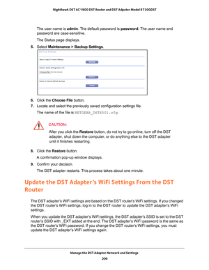 Page 209Manage the DST Adapter Network and Settings 209
 Nighthawk DST AC1900 DST Router and DST Adpater Model R7300DST
The user name is 
admin. The default password is password. The user name and 
password are case-sensitive.
The Status page displays.
5.  Select  Maintenance > Backup Settings .
6. Click the  Choose File  button.
7.  Locate and select the previously saved configuration settings file.
The name of the file is NETGEAR_DST6501.cfg.
CAUTION:
After you click the  Restore button, do not try to go...