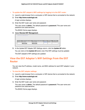 Page 210Manage the DST Adapter Network and Settings 210
Nighthawk DST AC1900 DST Router and DST Adpater Model R7300DST 
To update the DST adapter’s WiFi settings by logging in to the DST router:
1. 
Launch a web browser from a computer or WiFi device that is connected to\
 the network.
2.  Enter  http://www
 .routerlogin.net.
A login window displays.
3.  Enter the DST router user name and password.
The user name is  admin. 
 The default password is password . The user name and 
password are case-sensitive.
The...