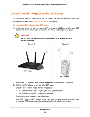 Page 22Hardware Setup 22
Nighthawk DST AC1900 DST Router and DST Adpater Model R7300DST 
Connect the DST Adapter to the DST Router
You must cable your DST router before you can connect the DST adapter to \
the DST router.
For more information, see Cable Your DST Router  on page
  20.
To connect the DST adapter to the DST router:
1. In the room where you want to improve WiFi coverage or add Ethernet, plu\
g your DST 
adapter into an electrical outlet and wait for the Power LED to light so\
lid green.
WARNING:...