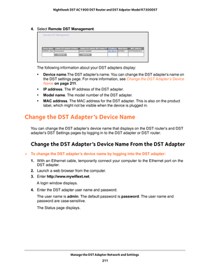 Page 211Manage the DST Adapter Network and Settings 211
 Nighthawk DST AC1900 DST Router and DST Adpater Model R7300DST
4. 
Select  Remote DST Management.
The following information about your DST adapters display:
• Device name.The DST adapter’
 s name. You can change the DST adapter’s name on 
the DST settings page. For more information, see Change the DST Adapter’s Device 
Name on page   211.
• IP address. 
 The IP address of the DST adapter.
• Model name. 
 The model number of the DST adapter.
• MAC address....