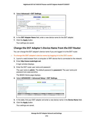 Page 212Manage the DST Adapter Network and Settings 212
Nighthawk DST AC1900 DST Router and DST Adpater Model R7300DST 
5. 
Select  Advanced > DST Settings.
6. In the DST Adapter Name field, enter a new device name for the DST adapter.
7.  Click the  Apply button.
Your settings are saved.
Change the DST Adapter’s Device Name From the DST Router
You can change the DST adapter’s device name if you are logged in to the DST router. 
To change the DST adapter’s device name by logging in to the DST router:
1.  Launch...