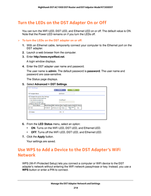 Page 214Manage the DST Adapter Network and Settings 214
Nighthawk DST AC1900 DST Router and DST Adpater Model R7300DST 
Turn the LEDs on the DST Adapter On or Off
You can turn the WiFi LED, DST LED, and Ethernet LED on or off. The default value is ON. 
Note that the Power LED remains on if you turn the LEDs off.
To turn the LEDs on the DST adapter on or off:
1.  With an Ethernet cable, temporarily connect your computer to the Etherne\
t port on the 
DST adapter

.
2.  Launch a web browser from the computer
 ....