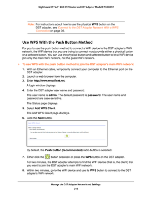 Page 215Manage the DST Adapter Network and Settings 215
 Nighthawk DST AC1900 DST Router and DST Adpater Model R7300DST
Note:
For instructions about how to use the physical WPS button on the 
DST adapter, see Connect to the DST Adapter Network With a WPS 
Connection on page  36.
Use WPS With the Push Button Method
For you to use the push button method to connect a WiFi device to the DS\
T adapter’s WiFi 
network, the WiFi device that you are trying to connect must provide eit\
her a physical button 
or a...