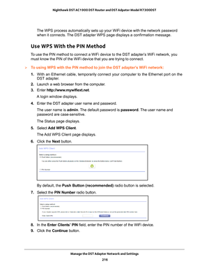 Page 216Manage the DST Adapter Network and Settings 216
Nighthawk DST AC1900 DST Router and DST Adpater Model R7300DST 
The WPS process automatically sets up your WiFi device with the network \
password 
when it connects. The DST adapter WPS page displays a confirmation message.
Use WPS With the PIN Method
To use the PIN method to connect a WiFi device to the DST adapter’s WiFi network, you must know the PIN of the WiFi device that you are trying to connect.
To using WPS with the PIN method to join the DST...