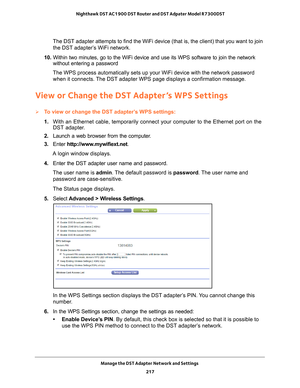 Page 217Manage the DST Adapter Network and Settings 217
 Nighthawk DST AC1900 DST Router and DST Adpater Model R7300DST
The DST adapter attempts to find the WiFi device (that is, the client)\
 that you want to join 
the DST adapter’s WiFi network.
10.  Within two minutes, go to the WiFi device and use its WPS software to jo\
in the network 
without entering a password
The WPS process automatically sets up your WiFi device with the network \
password  when it connects. 
 The DST adapter WPS page displays a...