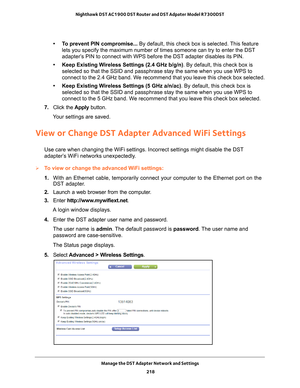 Page 218Manage the DST Adapter Network and Settings 218
Nighthawk DST AC1900 DST Router and DST Adpater Model R7300DST 
• To prevent PIN compromise... By default, this check box is selected. This feature 
lets you specify the maximum number of times someone can try to enter th\
e DST 
adapter’s PIN to connect with WPS before the DST adapter disables its PIN. 
• Keep Existing Wireless Settings (2.4 GHz b/g/n) . By default, this check box is 
selected so that the SSID and passphrase stay the same when you use WPS...