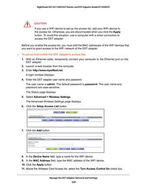 Page 220Manage the DST Adapter Network and Settings 220
Nighthawk DST AC1900 DST Router and DST Adpater Model R7300DST 
CAUTION:
If you use a WiFi device to set up the access list, add your WiFi device\
 to 
the access list. Otherwise, you are disconnected when you click the 
Apply 
button. To avoid this situation, use a computer with a wired connection to 
access the DST adapter.
Before you enable the access list, you must add the MAC addresses of the\
 WiFi devices that 
you want to grant access to the WiFi...