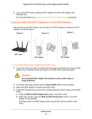 Page 23Hardware Setup 23
 Nighthawk DST AC1900 DST Router and DST Adpater Model R7300DST
4. 
Log in to the DST router to update the DST adapter’s firmware, WiFi settings, and 
encryption key.
For more information, see Automatic Internet and DST Network Setup on page  28.
Connect Add-On DST Adapters to the DST Router
After you set up your DST network, you can add up to 8 DST adapters to e\
xtend your DST 
network to 8 more locations.
DST router
DST adapter
Room 1Room 2Room 3
DST adapter
To connect additional...