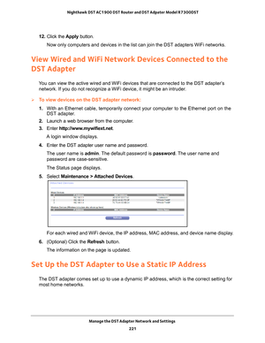 Page 221Manage the DST Adapter Network and Settings 221
 Nighthawk DST AC1900 DST Router and DST Adpater Model R7300DST
12. 
Click the  Apply button.
Now only computers and devices in the list can join the DST adapters WiF\
i networks.
View Wired and WiFi Network Devices Connected to the 
DST Adapter
You can view the active wired and WiFi devices that are connected to the \
DST adapter’s  network. If you do not recognize a WiFi device, it might be an intruder.
To view devices on the DST adapter network:
1....