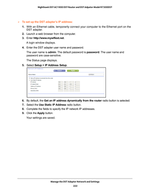 Page 222Manage the DST Adapter Network and Settings 222
Nighthawk DST AC1900 DST Router and DST Adpater Model R7300DST 
To set up the DST adapter’s IP address:
1. 
With an Ethernet cable, temporarily connect your computer to the Etherne\
t port on the 
DST adapter

.
2.  Launch a web browser from the computer
 .
3.  Enter  http://www
 .mywifiext.net.
A login window displays.
4.  Enter the DST adapter user name and password.
The user name is  admin. 
 The default password is password . The user name and...