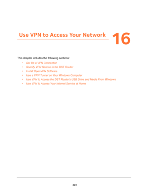 Page 223223
16
16.   Use VPN to Access Your Network
This chapter includes the following sections:
•Set Up a VPN Connection 
•Specify VPN Service in the DST Router 
•Install OpenVPN Software 
•Use a VPN Tunnel on Your Windows Computer 
•Use VPN to Access the DST Router’s USB Drive and Media From Windows 
•Use VPN to Access Your Internet Service at Home  