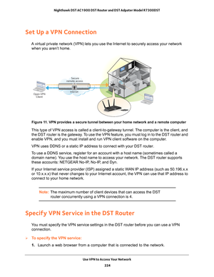 Page 224Use VPN to Access Your Network 224
Nighthawk DST AC1900 DST Router and DST Adpater Model R7300DST 
Set Up a VPN Connection
A virtual private network (VPN) lets you use the Internet to securely \
access your network 
when you aren’t home.
Secure
remote access
InternetOpen VPN Client
 
Figure 11. VPN provides a secure tunnel between your home network and a remote c\
omputer
This type of VPN access is called a client-to-gateway tunnel. The computer is the client, and 
the DST router is the gateway. To use...