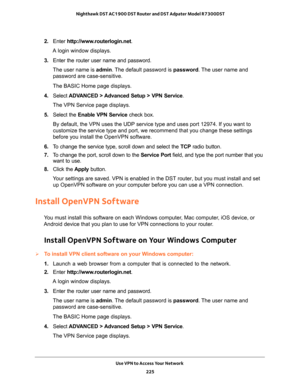 Page 225Use VPN to Access Your Network 
225  Nighthawk DST AC1900 DST Router and DST Adpater Model R7300DST
2. Enter http://www.routerlogin.net.
A login window displays.
3. Enter the router user name and password.
The user name is admin. The default password is password. The user name and 
password are case-sensitive.
The BASIC Home page displays.
4. Select ADVANCED > Advanced Setup > VPN Service.
The VPN Service page displays.
5. Select the Enable VPN Service check box.
By default, the VPN uses the UDP service...