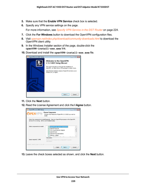 Page 226Use VPN to Access Your Network 226
Nighthawk DST AC1900 DST Router and DST Adpater Model R7300DST 
5. 
Make sure that the Enable VPN Service check box is selected.
6.  Specify any VPN service settings on the page.
For more information, see Specify VPN Service in the DST Router on page  224.
7.  Click the  For W
 indows button to download the OpenVPN configuration files.
8.  V
isit  openvpn.net/index.php/download/community-downloads.html to download the 
OpenVPN client utility.
9.  In the Windows...