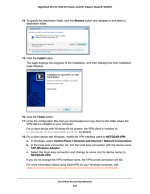 Page 227Use VPN to Access Your Network 227
 Nighthawk DST AC1900 DST Router and DST Adpater Model R7300DST
14. 
To specify the destination folder, click the  Browse button and navigate to and select a 
destination folder.
15.  Click the  Install button.
The page displays the progress of the installation, and then displays th\
e final installation  page displays.
16.  Click the  Finish button.
17.  Unzip the configuration files that you downloaded and copy them to the f\
older where the 
VPN client is installed...