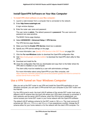 Page 228Use VPN to Access Your Network 
228 Nighthawk DST AC1900 DST Router and DST Adpater Model R7300DST 
Install OpenVPN Software on Your Mac Computer
To install VPN client software on your Mac computer:
1. Launch a web browser from a computer that is connected to the network.
2. Enter http://www.routerlogin.net.
A login window displays.
3. Enter the router user name and password.
The user name is admin. The default password is password. The user name and 
password are case-sensitive.
The BASIC Home page...