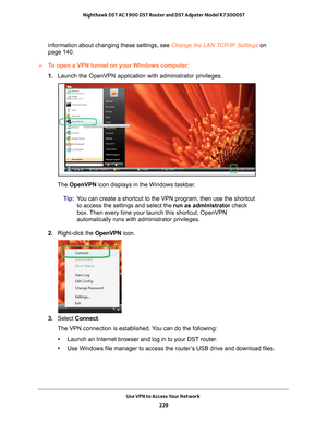 Page 229Use VPN to Access Your Network 229
 Nighthawk DST AC1900 DST Router and DST Adpater Model R7300DST
information about changing these settings, see Change the LAN TCP/IP Settings on 
page  
140.
To open a VPN tunnel on your WIndows computer:
1. Launch the OpenVPN application with administrator privileges.
The  OpenVPN icon displays in the Windows taskbar.
Tip: Y
ou can create a shortcut to the VPN program, then use the shortcut 
to access the settings and select the run as administrator check 
box. Then...