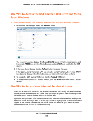 Page 230Use VPN to Access Your Network 230
Nighthawk DST AC1900 DST Router and DST Adpater Model R7300DST 
Use VPN to Access the DST Router’s USB Drive and Media 
From Windows
To access the router’s USB drive and download files from your Windows computer:
1. 
In Windows file manager
 , select the Network folder.
The network resources display. The  ReadySHARE icon is in the Computer section and 
the remote R7300 icon is in the Media Devices section (if DLNA is enabled in the DST 
router).
2.  If the icons do not...