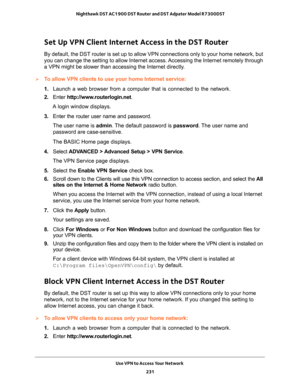 Page 231Use VPN to Access Your Network 
231  Nighthawk DST AC1900 DST Router and DST Adpater Model R7300DST
Set Up VPN Client Internet Access in the DST Router
By default, the DST router is set up to allow VPN connections only to your home network, but 
you can change the setting to allow Internet access. Accessing the Internet remotely through 
a VPN might be slower than accessing the Internet directly.
To allow VPN clients to use your home Internet service:
1. Launch a web browser from a computer that is...